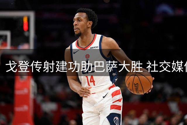 戈登传射建功助巴萨大胜 社交媒体晒照庆祝
